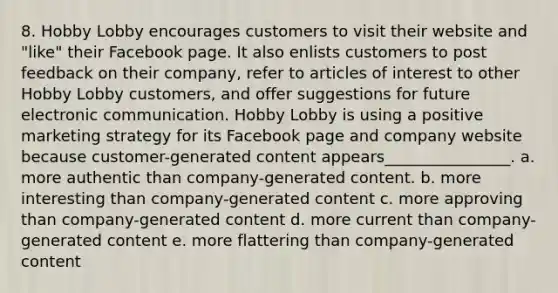 8. Hobby Lobby encourages customers to visit their website and "like" their Facebook page. It also enlists customers to post feedback on their company, refer to articles of interest to other Hobby Lobby customers, and offer suggestions for future electronic communication. Hobby Lobby is using a positive marketing strategy for its Facebook page and company website because customer-generated content appears________________. a. more authentic than company-generated content. b. more interesting than company-generated content c. more approving than company-generated content d. more current than company-generated content e. more flattering than company-generated content