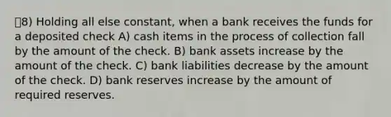 8) Holding all else constant, when a bank receives the funds for a deposited check A) cash items in the process of collection fall by the amount of the check. B) bank assets increase by the amount of the check. C) bank liabilities decrease by the amount of the check. D) bank reserves increase by the amount of required reserves.