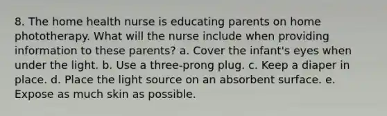 8. The home health nurse is educating parents on home phototherapy. What will the nurse include when providing information to these parents? a. Cover the infant's eyes when under the light. b. Use a three-prong plug. c. Keep a diaper in place. d. Place the light source on an absorbent surface. e. Expose as much skin as possible.