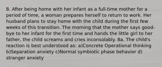 8. After being home with her infant as a full-time mother for a period of time, a woman prepares herself to return to work. Her husband plans to stay home with the child during the first few weeks of this transition. The morning that the mother says good-bye to her infant for the first time and hands the little girl to her father, the child screams and cries inconsolably. 8a. The child's reaction is best understood as: a)Concrete Operational thinking b)Separation anxiety c)Normal symbiotic phase behavior d) stranger anxiety