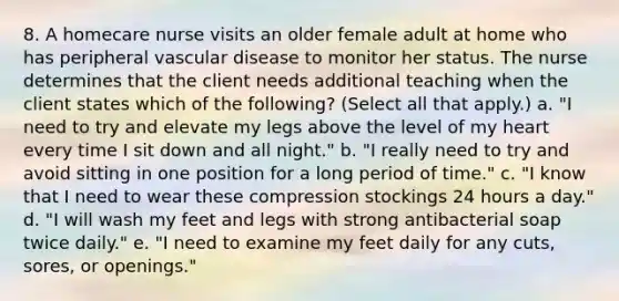 8. A homecare nurse visits an older female adult at home who has peripheral vascular disease to monitor her status. The nurse determines that the client needs additional teaching when the client states which of the following? (Select all that apply.) a. "I need to try and elevate my legs above the level of my heart every time I sit down and all night." b. "I really need to try and avoid sitting in one position for a long period of time." c. "I know that I need to wear these compression stockings 24 hours a day." d. "I will wash my feet and legs with strong antibacterial soap twice daily." e. "I need to examine my feet daily for any cuts, sores, or openings."