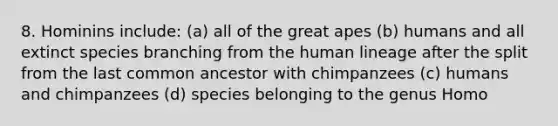 8. Hominins include: (a) all of the great apes (b) humans and all extinct species branching from the human lineage after the split from the last common ancestor with chimpanzees (c) humans and chimpanzees (d) species belonging to the genus Homo