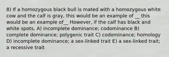 8) If a homozygous black bull is mated with a homozygous white cow and the calf is gray, this would be an example of __ this would be an example of__ However, if the calf has black and white spots, A) incomplete dominance; codominance B) complete dominance; polygenic trait C) codominance; homology D) incomplete dominance; a sex-linked trait E) a sex-linked trait; a recessive trait