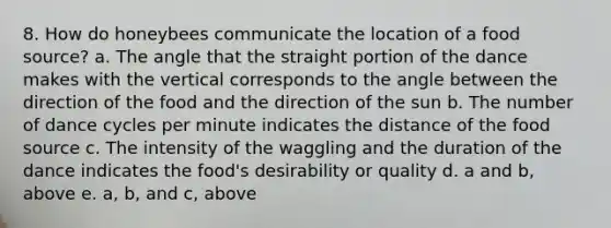 8. How do honeybees communicate the location of a food source? a. The angle that the straight portion of the dance makes with the vertical corresponds to the angle between the direction of the food and the direction of the sun b. The number of dance cycles per minute indicates the distance of the food source c. The intensity of the waggling and the duration of the dance indicates the food's desirability or quality d. a and b, above e. a, b, and c, above