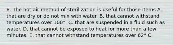 8. The hot air method of sterilization is useful for those items A. that are dry or do not mix with water. B. that cannot withstand temperatures over 100°. C. that are suspended in a fluid such as water. D. that cannot be exposed to heat for more than a few minutes. E. that cannot withstand temperatures over 62° C.