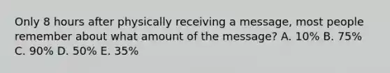 Only 8 hours after physically receiving a message, most people remember about what amount of the message? A. 10% B. 75% C. 90% D. 50% E. 35%