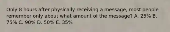 Only 8 hours after physically receiving a message, most people remember only about what amount of the message? A. 25% B. 75% C. 90% D. 50% E. 35%