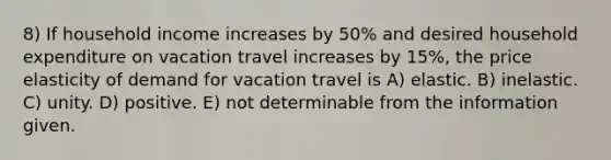 8) If household income increases by 50% and desired household expenditure on vacation travel increases by 15%, the price elasticity of demand for vacation travel is A) elastic. B) inelastic. C) unity. D) positive. E) not determinable from the information given.