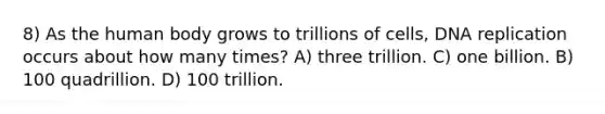 8) As the human body grows to trillions of cells, DNA replication occurs about how many times? A) three trillion. C) one billion. B) 100 quadrillion. D) 100 trillion.