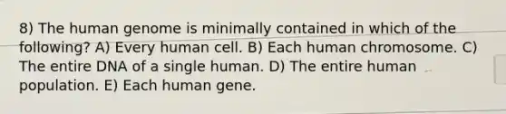 8) The human genome is minimally contained in which of the following? A) Every human cell. B) Each human chromosome. C) The entire DNA of a single human. D) The entire human population. E) Each human gene.