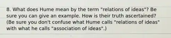 8. What does Hume mean by the term "relations of ideas"? Be sure you can give an example. How is their truth ascertained? (Be sure you don't confuse what Hume calls "relations of ideas" with what he calls "association of ideas".)