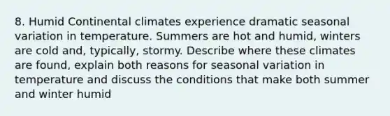 8. Humid Continental climates experience dramatic seasonal variation in temperature. Summers are hot and humid, winters are cold and, typically, stormy. Describe where these climates are found, explain both reasons for seasonal variation in temperature and discuss the conditions that make both summer and winter humid