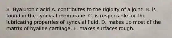 8. Hyaluronic acid A. contributes to the rigidity of a joint. B. is found in the synovial membrane. C. is responsible for the lubricating properties of synovial fluid. D. makes up most of the matrix of hyaline cartilage. E. makes surfaces rough.