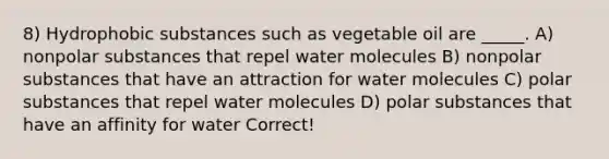 8) Hydrophobic substances such as vegetable oil are _____. A) nonpolar substances that repel water molecules B) nonpolar substances that have an attraction for water molecules C) polar substances that repel water molecules D) polar substances that have an affinity for water Correct!