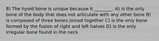 8) The hyoid bone is unique because it ________. A) is the only bone of the body that does not articulate with any other bone B) is composed of three bones joined together C) is the only bone formed by the fusion of right and left halves D) is the only irregular bone found in the neck