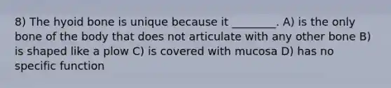 8) The hyoid bone is unique because it ________. A) is the only bone of the body that does not articulate with any other bone B) is shaped like a plow C) is covered with mucosa D) has no specific function