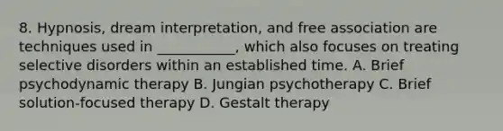 8. Hypnosis, dream interpretation, and free association are techniques used in ___________, which also focuses on treating selective disorders within an established time. A. Brief psychodynamic therapy B. Jungian psychotherapy C. Brief solution-focused therapy D. Gestalt therapy