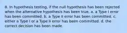 8. In hypothesis testing, if the null hypothesis has been rejected when the alternative hypothesis has been true, a. a Type I error has been committed. b. a Type II error has been committed. c. either a Type I or a Type II error has been committed. d. the correct decision has been made.