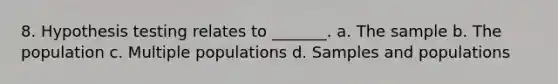 8. Hypothesis testing relates to _______. a. The sample b. The population c. Multiple populations d. Samples and populations