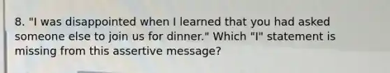 8. "I was disappointed when I learned that you had asked someone else to join us for dinner." Which "I" statement is missing from this assertive message?