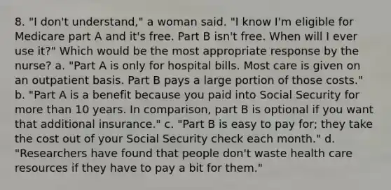 8. "I don't understand," a woman said. "I know I'm eligible for Medicare part A and it's free. Part B isn't free. When will I ever use it?" Which would be the most appropriate response by the nurse? a. "Part A is only for hospital bills. Most care is given on an outpatient basis. Part B pays a large portion of those costs." b. "Part A is a benefit because you paid into Social Security for more than 10 years. In comparison, part B is optional if you want that additional insurance." c. "Part B is easy to pay for; they take the cost out of your Social Security check each month." d. "Researchers have found that people don't waste health care resources if they have to pay a bit for them."