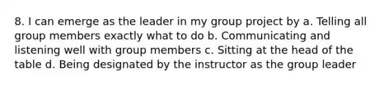 8. I can emerge as the leader in my group project by a. Telling all group members exactly what to do b. Communicating and listening well with group members c. Sitting at the head of the table d. Being designated by the instructor as the group leader