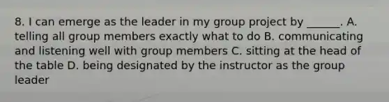 8. I can emerge as the leader in my group project by ______. A. telling all group members exactly what to do B. communicating and listening well with group members C. sitting at the head of the table D. being designated by the instructor as the group leader