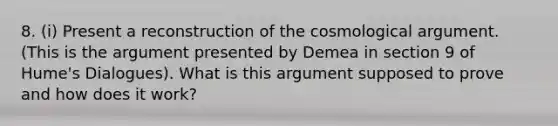 8. (i) Present a reconstruction of the cosmological argument. (This is the argument presented by Demea in section 9 of Hume's Dialogues). What is this argument supposed to prove and how does it work?