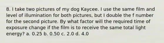 8. I take two pictures of my dog Kaycee. I use the same film and level of illumination for both pictures, but I double the f number for the second picture. By what factor will the required time of exposure change if the film is to receive the same total light energy? a. 0.25 b. 0.50 c. 2.0 d. 4.0