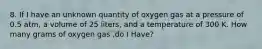 8. If I have an unknown quantity of oxygen gas at a pressure of 0.5 atm, a volume of 25 liters, and a temperature of 300 K. How many grams of oxygen gas ,do I Have?