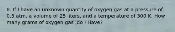 8. If I have an unknown quantity of oxygen gas at a pressure of 0.5 atm, a volume of 25 liters, and a temperature of 300 K. How many grams of oxygen gas ,do I Have?