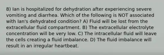 8) Ian is hospitalized for dehydration after experiencing severe vomiting and diarrhea. Which of the following is NOT associated with Ian's dehydrated condition? A) Fluid will be lost from the extracellular fluid compartment. B) The extracellular electrolyte concentration will be very low. C) The intracellular fluid will leave the cells creating a fluid imbalance. D) The fluid imbalance will result in an irregular heartbeat.