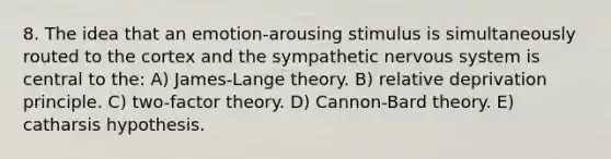 8. The idea that an emotion-arousing stimulus is simultaneously routed to the cortex and the sympathetic <a href='https://www.questionai.com/knowledge/kThdVqrsqy-nervous-system' class='anchor-knowledge'>nervous system</a> is central to the: A) James-Lange theory. B) relative deprivation principle. C) two-factor theory. D) Cannon-Bard theory. E) catharsis hypothesis.