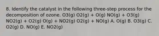 8. Identify the catalyst in the following three-step process for the decomposition of ozone. O3(g) O2(g) + O(g) NO(g) + O3(g) NO2(g) + O2(g) O(g) + NO2(g) O2(g) + NO(g) A. O(g) B. O3(g) C. O2(g) D. NO(g) E. NO2(g)