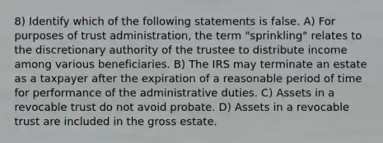 8) Identify which of the following statements is false. A) For purposes of trust administration, the term "sprinkling" relates to the discretionary authority of the trustee to distribute income among various beneficiaries. B) The IRS may terminate an estate as a taxpayer after the expiration of a reasonable period of time for performance of the administrative duties. C) Assets in a revocable trust do not avoid probate. D) Assets in a revocable trust are included in the gross estate.