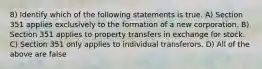 8) Identify which of the following statements is true. A) Section 351 applies exclusively to the formation of a new corporation. B) Section 351 applies to property transfers in exchange for stock. C) Section 351 only applies to individual transferors. D) All of the above are false