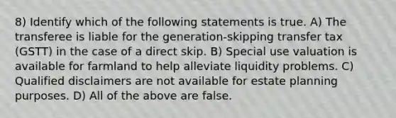 8) Identify which of the following statements is true. A) The transferee is liable for the generation-skipping transfer tax (GSTT) in the case of a direct skip. B) Special use valuation is available for farmland to help alleviate liquidity problems. C) Qualified disclaimers are not available for estate planning purposes. D) All of the above are false.