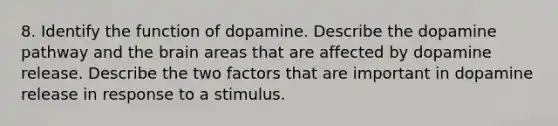 8. Identify the function of dopamine. Describe the dopamine pathway and the brain areas that are affected by dopamine release. Describe the two factors that are important in dopamine release in response to a stimulus.