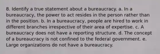 8. ​Identify a true statement about a bureaucracy. a. ​In a bureaucracy, the power to act resides in the person rather than in the position. b. ​In a bureaucracy, people are hired to work in different branches irrespective of their area of expertise. c. ​A bureaucracy does not have a reporting structure. d. ​The concept of a bureaucracy is not confined to the federal government. e. ​Large organizations do not have a bureaucracy.