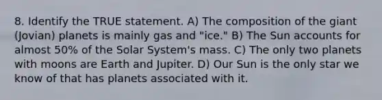 8. Identify the TRUE statement. A) The composition of the giant (Jovian) planets is mainly gas and "ice." B) The Sun accounts for almost 50% of the Solar System's mass. C) The only two planets with moons are Earth and Jupiter. D) Our Sun is the only star we know of that has planets associated with it.