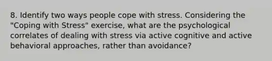 8. Identify two ways people cope with stress. Considering the "Coping with Stress" exercise, what are the psychological correlates of dealing with stress via active cognitive and active behavioral approaches, rather than avoidance?