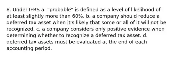 8. Under IFRS a. "probable" is defined as a level of likelihood of at least slightly more than 60%. b. a company should reduce a deferred tax asset when it's likely that some or all of it will not be recognized. c. a company considers only positive evidence when determining whether to recognize a deferred tax asset. d. deferred tax assets must be evaluated at the end of each accounting period.