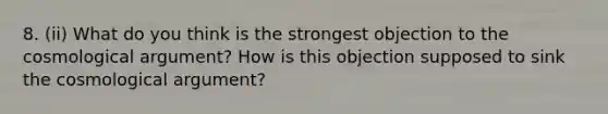 8. (ii) What do you think is the strongest objection to the cosmological argument? How is this objection supposed to sink the cosmological argument?