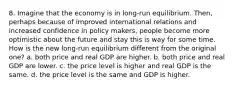 8. Imagine that the economy is in long-run equilibrium. Then, perhaps because of improved international relations and increased confidence in policy makers, people become more optimistic about the future and stay this is way for some time. How is the new long-run equilibrium different from the original one? a. both price and real GDP are higher. b. both price and real GDP are lower. c. the price level is higher and real GDP is the same. d. the price level is the same and GDP is higher.