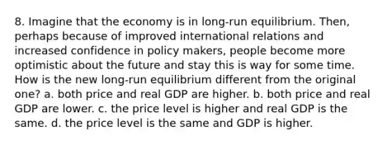 8. Imagine that the economy is in long-run equilibrium. Then, perhaps because of improved international relations and increased confidence in policy makers, people become more optimistic about the future and stay this is way for some time. How is the new long-run equilibrium different from the original one? a. both price and real GDP are higher. b. both price and real GDP are lower. c. the price level is higher and real GDP is the same. d. the price level is the same and GDP is higher.