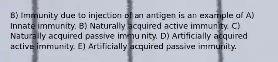 8) Immunity due to injection of an antigen is an example of A) Innate immunity. B) Naturally acquired active immunity. C) Naturally acquired passive immu nity. D) Artificially acquired active immunity. E) Artificially acquired passive immunity.