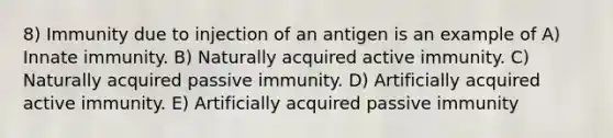 8) Immunity due to injection of an antigen is an example of A) Innate immunity. B) Naturally acquired active immunity. C) Naturally acquired passive immunity. D) Artificially acquired active immunity. E) Artificially acquired passive immunity