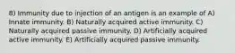 8) Immunity due to injection of an antigen is an example of A) Innate immunity. B) Naturally acquired active immunity. C) Naturally acquired passive immunity. D) Artificially acquired active immunity. E) Artificially acquired passive immunity.