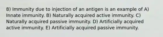 8) Immunity due to injection of an antigen is an example of A) Innate immunity. B) Naturally acquired active immunity. C) Naturally acquired passive immunity. D) Artificially acquired active immunity. E) Artificially acquired passive immunity.