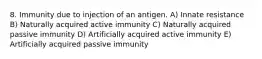 8. Immunity due to injection of an antigen. A) Innate resistance B) Naturally acquired active immunity C) Naturally acquired passive immunity D) Artificially acquired active immunity E) Artificially acquired passive immunity